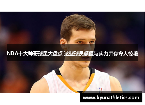 NBA十大帅哥球星大盘点 这些球员颜值与实力并存令人惊艳