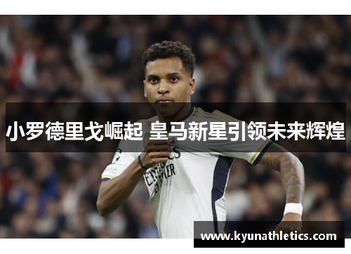 小罗德里戈崛起 皇马新星引领未来辉煌
