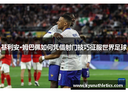 基利安·姆巴佩如何凭借射门技巧征服世界足球