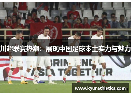 川超联赛热潮：展现中国足球本土实力与魅力